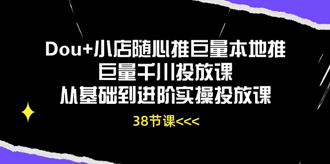 Dou+小店随心推巨量本地推巨量千川投放课，从基础到进阶实操投放课（38节）-得优社