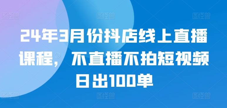 24年3月份抖店线上直播课程，不直播不拍短视频日出100单-得优社