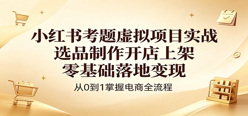 小红书考题虚拟项目实战：选品制作开店上架，零基础落地变现-得优社