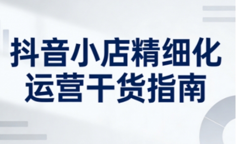 抖音小店精细化运营干货指南新版，助力商家系统提升店铺运营能力(更新26年5月)-得优社