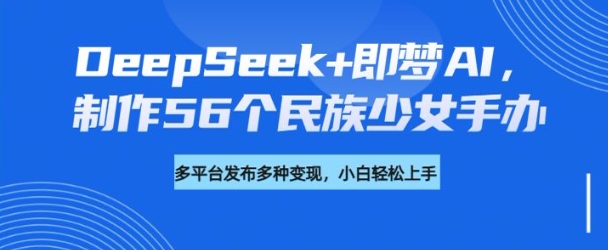 DeepSeek+即梦AI，制作56个民族少女手办，附详细教程+变现方向-得优社