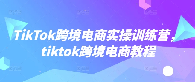 TikTok跨境电商实操训练营，tiktok跨境电商教程-得优社
