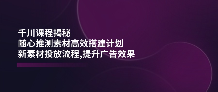 （14317期）千川课程揭秘：随心推测素材高效搭建计划,新素材投放流程,提升广告效果-得优社